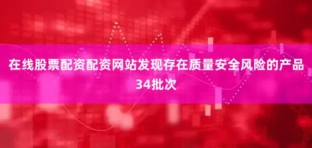 在线股票配资配资网站发现存在质量安全风险的产品34批次