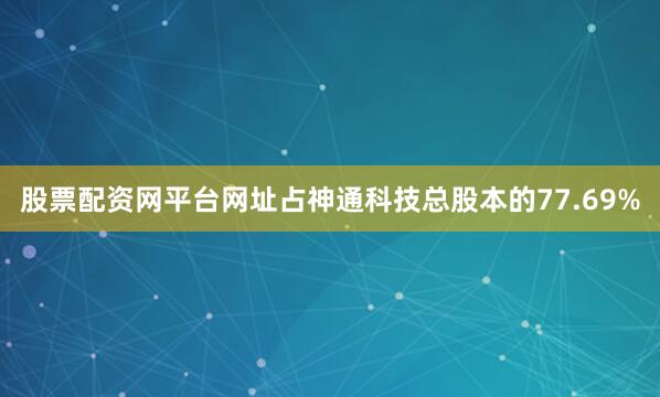 股票配资网平台网址占神通科技总股本的77.69%