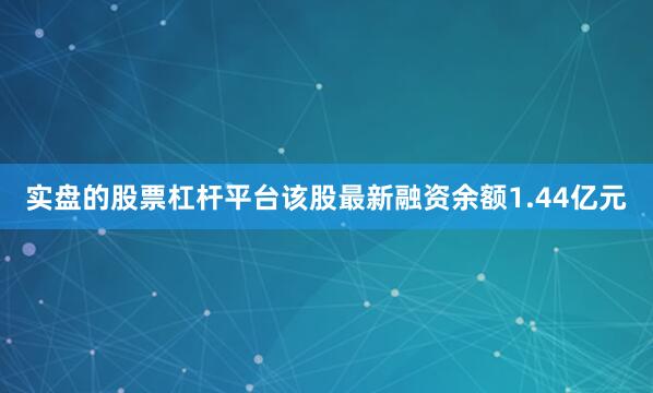 实盘的股票杠杆平台该股最新融资余额1.44亿元